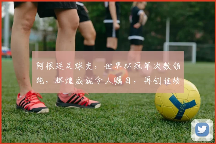 阿根廷足球史，世界杯冠军次数领跑，辉煌成就令人瞩目，再创佳绩可期