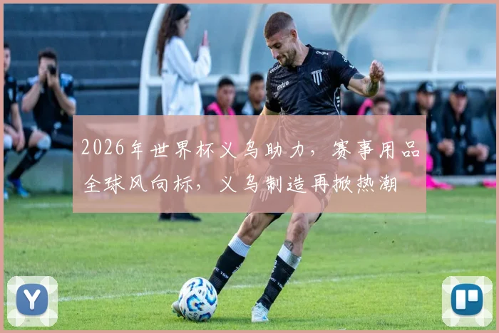 2026年世界杯义乌助力，赛事用品全球风向标，义乌制造再掀热潮